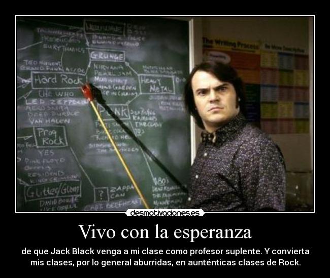 Vivo con la esperanza - de que Jack Black venga a mi clase como profesor suplente. Y convierta
mis clases, por lo general aburridas, en aunténticas clases de Rock.