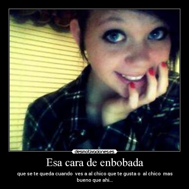 Esa cara de enbobada - que se te queda cuando  ves a al chico que te gusta o  al chico  mas bueno que ahi...