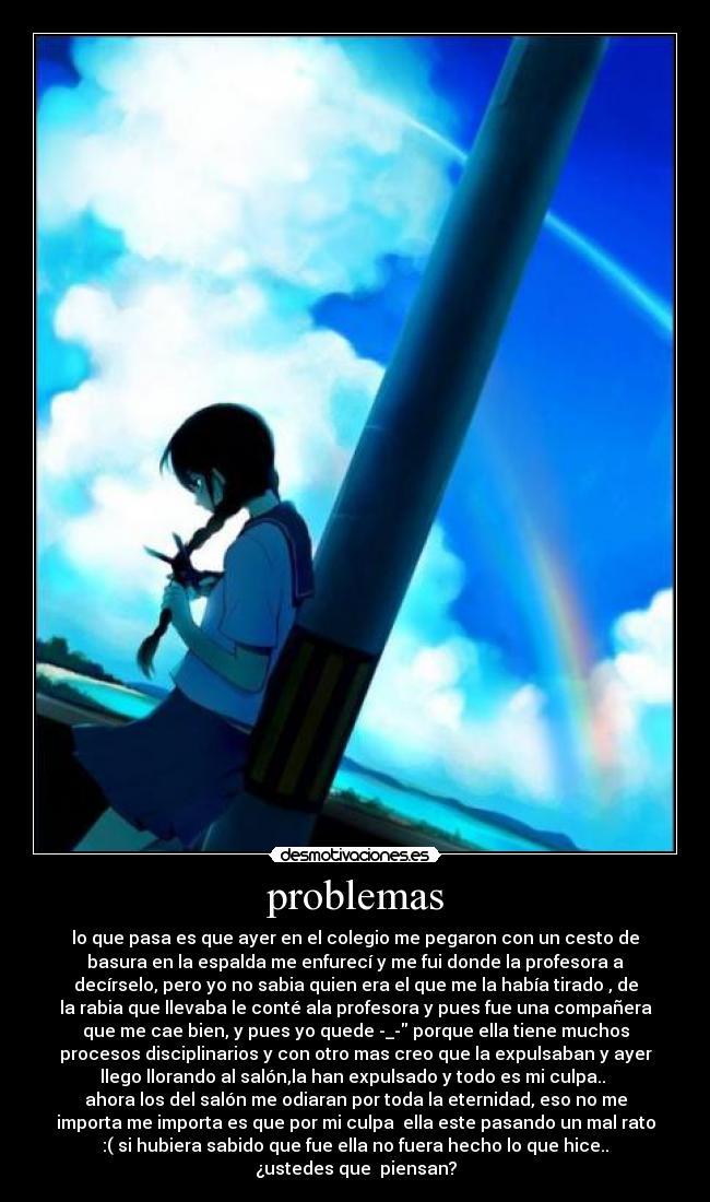 problemas - lo que pasa es que ayer en el colegio me pegaron con un cesto de
basura en la espalda me enfurecí y me fui donde la profesora a
decírselo, pero yo no sabia quien era el que me la había tirado , de
la rabia que llevaba le conté ala profesora y pues fue una compañera
que me cae bien, y pues yo quede -_- porque ella tiene muchos
procesos disciplinarios y con otro mas creo que la expulsaban y ayer
llego llorando al salón,la han expulsado y todo es mi culpa..
ahora los del salón me odiaran por toda la eternidad, eso no me
importa me importa es que por mi culpa ella este pasando un mal rato
:( si hubiera sabido que fue ella no fuera hecho lo que hice..
¿ustedes que piensan?