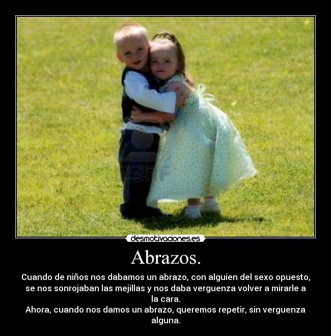 Abrazos. - Cuando de niños nos dabamos un abrazo, con alguien del sexo opuesto,
se nos sonrojaban las mejillas y nos daba verguenza volver a mirarle a
la cara.
Ahora, cuando nos damos un abrazo, queremos repetir, sin verguenza
alguna.