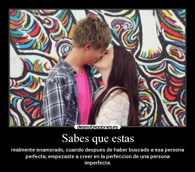 Sabes que estas - realmente enamorado, cuando despues de haber buscado a esa persona
perfecta, empezaste a creer en la perfeccion de una persona
imperfecta.