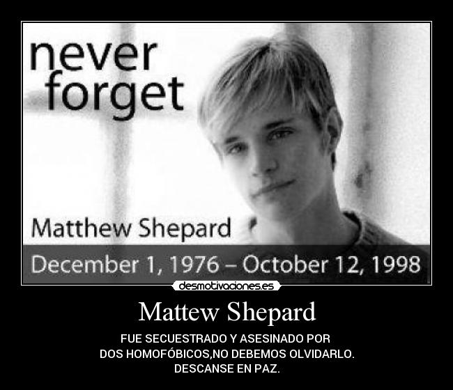 Mattew Shepard - FUE SECUESTRADO Y ASESINADO POR
DOS HOMOFÓBICOS,NO DEBEMOS OLVIDARLO.
DESCANSE EN PAZ.