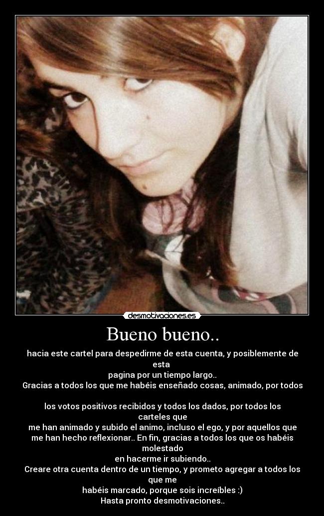 Bueno bueno.. - hacia este cartel para despedirme de esta cuenta, y posiblemente de esta
pagina por un tiempo largo..
Gracias a todos los que me habéis enseñado cosas, animado, por todos
los votos positivos recibidos y todos los dados, por todos los carteles que
me han animado y subido el animo, incluso el ego, y por aquellos que
me han hecho reflexionar.. En fin, gracias a todos los que os habéis molestado
en hacerme ir subiendo..
Creare otra cuenta dentro de un tiempo, y prometo agregar a todos los que me
habéis marcado, porque sois increíbles :)
Hasta pronto desmotivaciones..