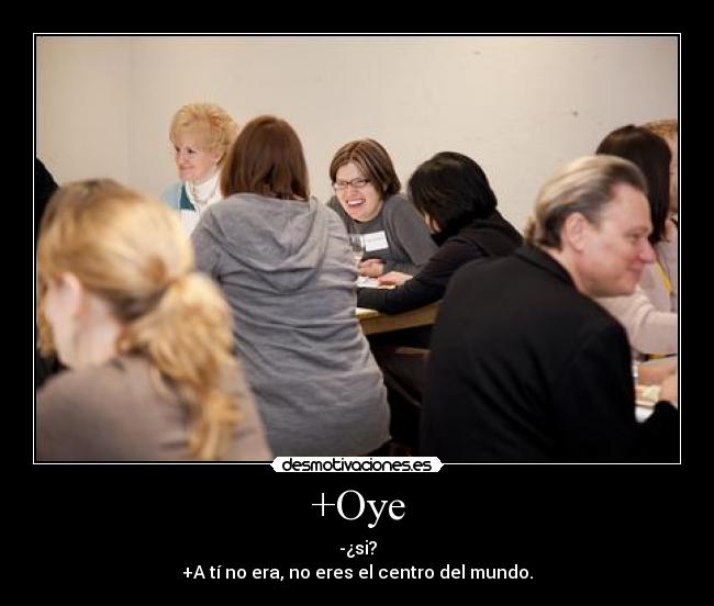 +Oye - -¿si?
+A tí no era, no eres el centro del mundo.