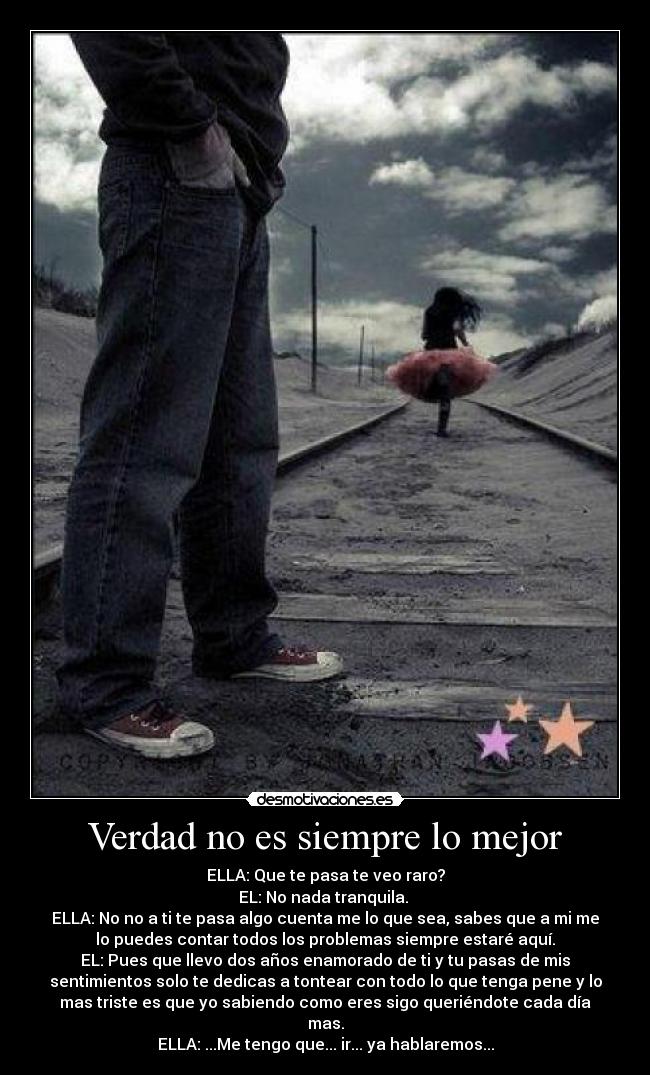 Verdad no es siempre lo mejor - ELLA: Que te pasa te veo raro?
EL: No nada tranquila.
ELLA: No no a ti te pasa algo cuenta me lo que sea, sabes que a mi me
lo puedes contar todos los problemas siempre estaré aquí.
EL: Pues que llevo dos años enamorado de ti y tu pasas de mis
sentimientos solo te dedicas a tontear con todo lo que tenga pene y lo
mas triste es que yo sabiendo como eres sigo queriéndote cada día
mas.
ELLA: ...Me tengo que... ir... ya hablaremos...