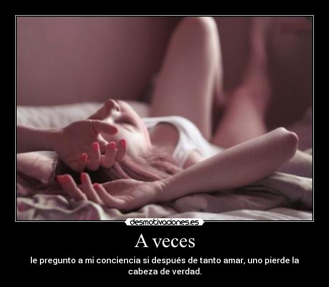 A veces - le pregunto a mi conciencia si después de tanto amar, uno pierde la cabeza de verdad.