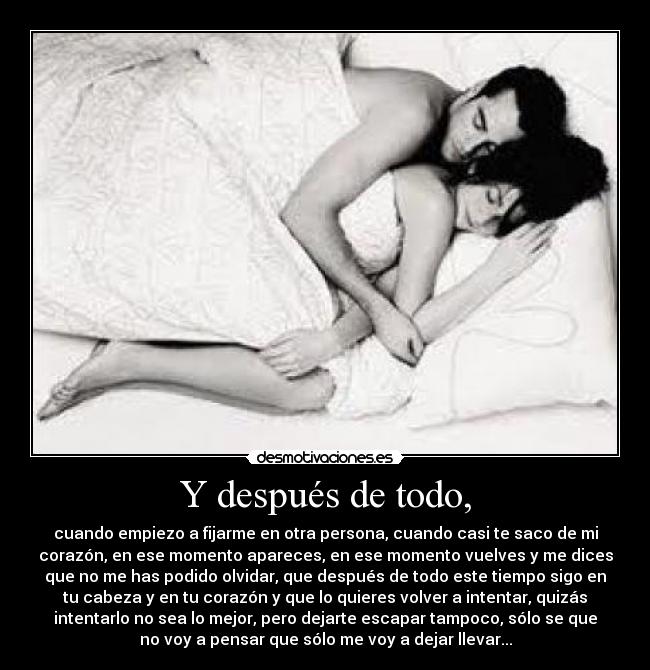 Y después de todo, - cuando empiezo a fijarme en otra persona, cuando casi te saco de mi
corazón, en ese momento apareces, en ese momento vuelves y me dices
que no me has podido olvidar, que después de todo este tiempo sigo en
tu cabeza y en tu corazón y que lo quieres volver a intentar, quizás
intentarlo no sea lo mejor, pero dejarte escapar tampoco, sólo se que
no voy a pensar que sólo me voy a dejar llevar...