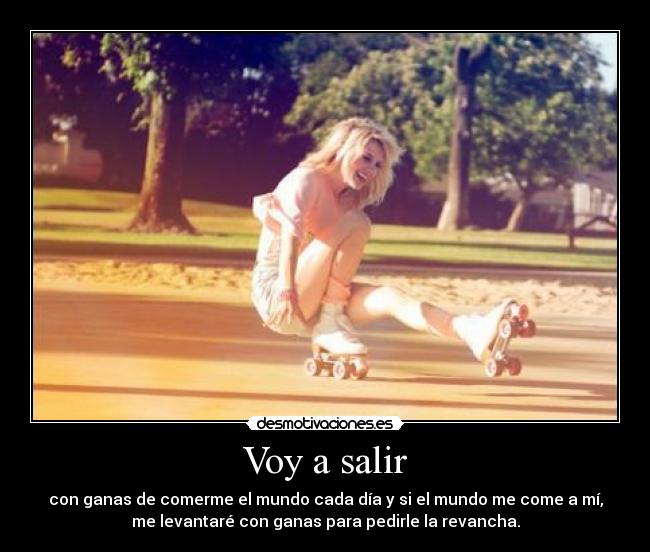 Voy a salir - con ganas de comerme el mundo cada día y si el mundo me come a mí,
me levantaré con ganas para pedirle la revancha.