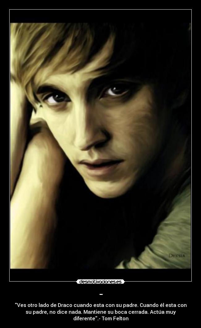 - - Ves otro lado de Draco cuando esta con su padre. Cuando él esta con
su padre, no dice nada. Mantiene su boca cerrada. Actúa muy
diferente.- Tom Felton