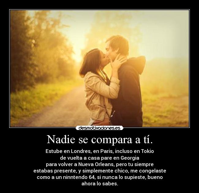 Nadie se compara a tí. - Estube en Londres, en Paris, incluso en Tokio
de vuelta a casa pare en Georgia
para volver a Nueva Orleans, pero tu siempre
estabas presente, y simplemente chico, me congelaste
como a un ninntendo 64, si nunca lo supieste, bueno
ahora lo sabes.