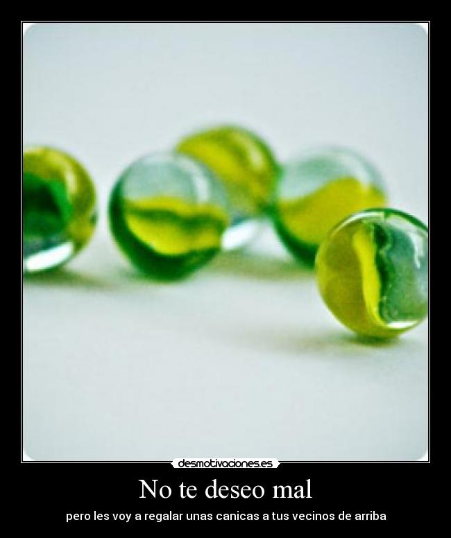No te deseo mal - pero les voy a regalar unas canicas a tus vecinos de arriba