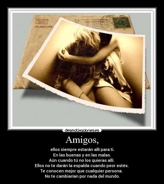 Amigos, - ellos siempre estarán allí para ti.
 En las buenas y en las malas. 
Aún cuando tú no los quieras allí. 
Ellos no te darán la espalda cuando peor estés. 
Te conocen mejor que cualquier persona. 
No te cambiarían por nada del mundo.
