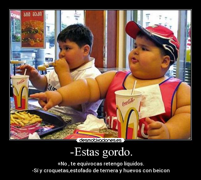 -Estas gordo. - +No , te equivocas retengo líquidos.
-Sí y croquetas,estofado de ternera y huevos con beicon