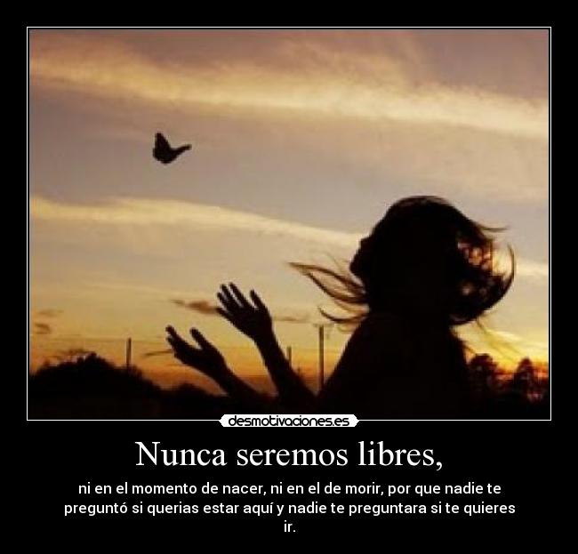 Nunca seremos libres, - ni en el momento de nacer, ni en el de morir, por que nadie te
preguntó si querias estar aquí y nadie te preguntara si te quieres
ir.
