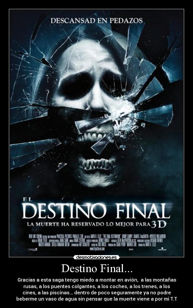 Destino Final... - Gracias a esta saga tengo miedo a montar en avión, a las montañas
rusas, a los puentes colgantes, a los coches, a los trenes, a los
cines, a las piscinas... dentro de poco seguramente ya no podre
beberme un vaso de agua sin pensar que la muerte viene a por mi T.T