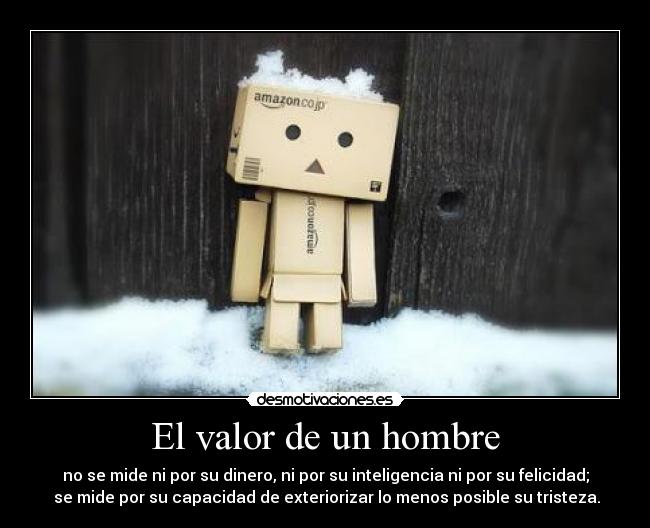 El valor de un hombre - no se mide ni por su dinero, ni por su inteligencia ni por su felicidad;
 se mide por su capacidad de exteriorizar lo menos posible su tristeza.