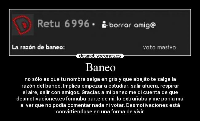 Baneo - no sólo es que tu nombre salga en gris y que abajito te salga la
razón del baneo. Implica empezar a estudiar, salir afuera, respirar
el aire, salir con amigos. Gracias a mi baneo me di cuenta de que
desmotivaciones.es formaba parte de mi, lo extrañaba y me ponía mal
al ver que no podía comentar nada ni votar. Desmotivaciones está
convirtiendose en una forma de vivir.