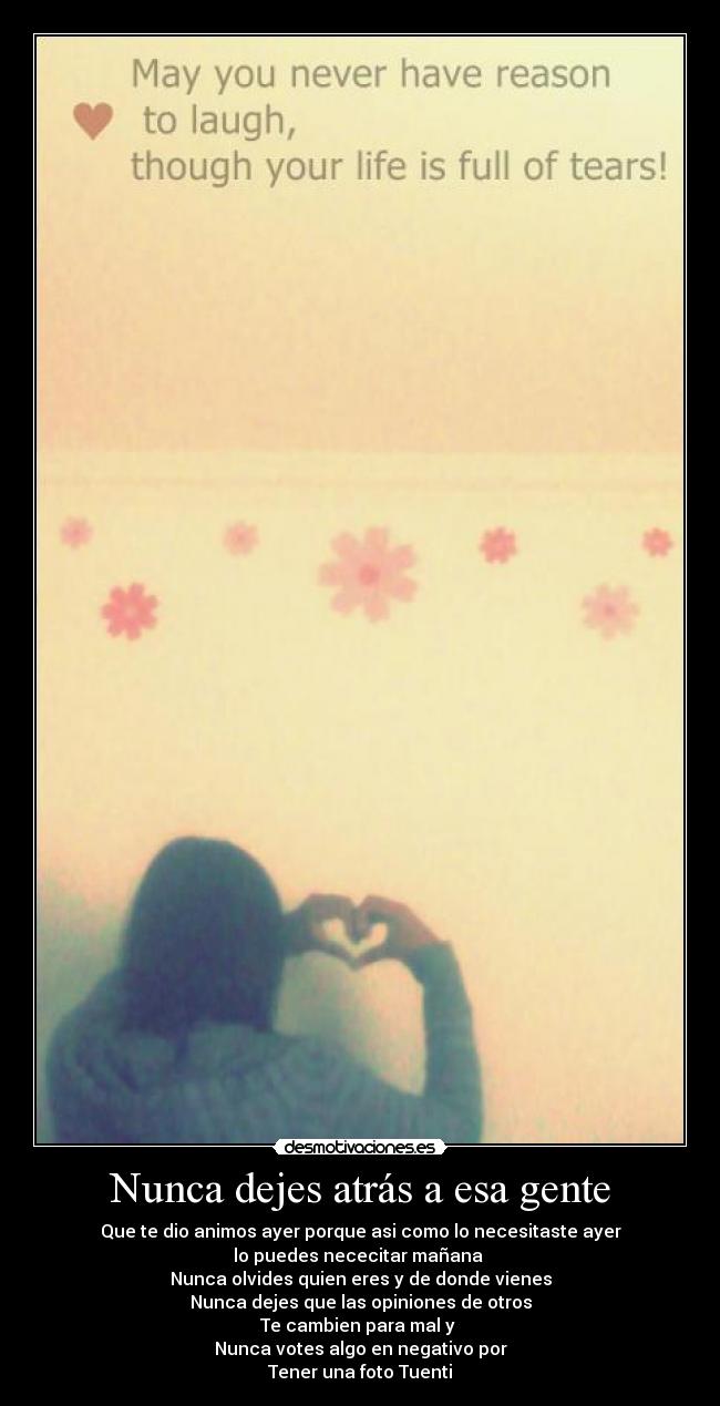 Nunca dejes atrás a esa gente - Que te dio animos ayer porque asi como lo necesitaste ayer
lo puedes nececitar mañana
Nunca olvides quien eres y de donde vienes
Nunca dejes que las opiniones de otros
Te cambien para mal y
Nunca votes algo en negativo por
Tener una foto Tuenti