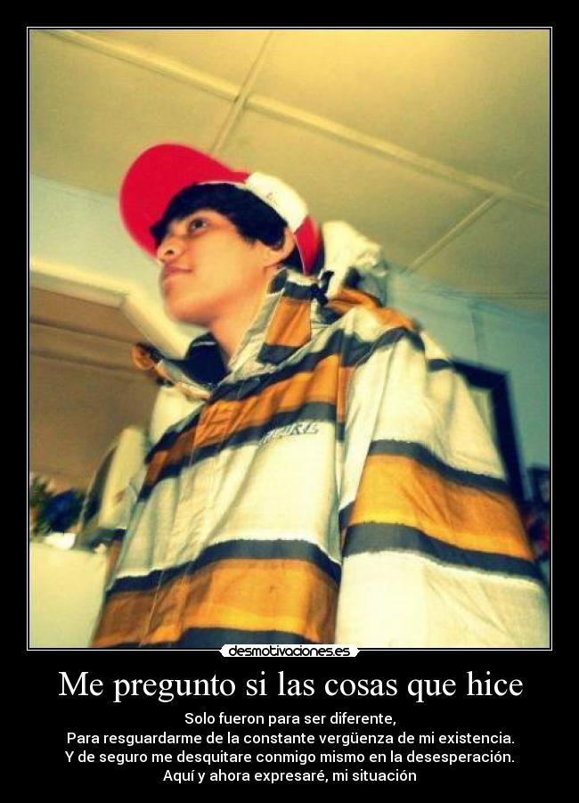 Me pregunto si las cosas que hice - Solo fueron para ser diferente,
Para resguardarme de la constante vergüenza de mi existencia.
Y de seguro me desquitare conmigo mismo en la desesperación.
Aquí y ahora expresaré, mi situación