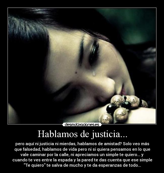 Hablamos de justicia... - pero aquí ni justicia ni mierdas, hablamos de amistad? Solo veo más
que falsedad, hablamos de vida pero ni si quiera pensamos en lo que
vale caminar por la calle, ni apreciamos un simple te quiero... y
cuando te ves entre la espada y la pared te das cuenta que ese simple
Te quiero te salva de mucho y te da esperanzas de todo...