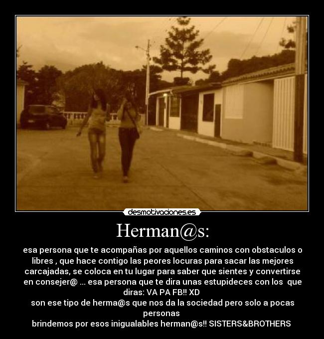 Herman@s: - esa persona que te acompañas por aquellos caminos con obstaculos o
libres , que hace contigo las peores locuras para sacar las mejores
carcajadas, se coloca en tu lugar para saber que sientes y convertirse
en consejer@ ... esa persona que te dira unas estupideces con los que
diras: VA PA FB!! XD
son ese tipo de herma@s que nos da la sociedad pero solo a pocas
personas
brindemos por esos inigualables herman@s!! SISTERS&BROTHERS