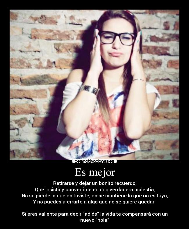 Es mejor - Retirarse y dejar un bonito recuerdo,
Que insistir y convertirse en una verdadera molestia,
No se pierde lo que no tuviste, no se mantiene lo que no es tuyo,
Y no puedes aferrarte a algo que no se quiere quedar 

Si eres valiente para decir adiós la vida te compensará con un nuevo “hola”