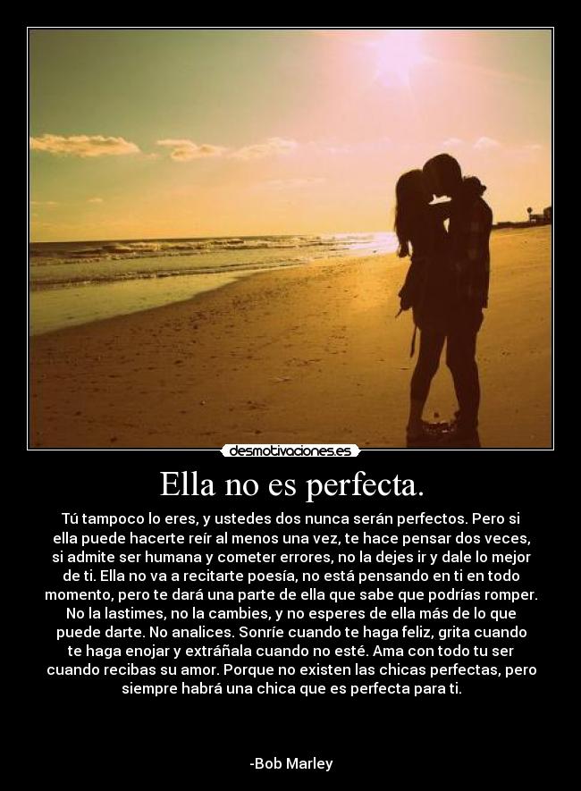 Ella no es perfecta. - Tú tampoco lo eres, y ustedes dos nunca serán perfectos. Pero si
ella puede hacerte reír al menos una vez, te hace pensar dos veces,
si admite ser humana y cometer errores, no la dejes ir y dale lo mejor
de ti. Ella no va a recitarte poesía, no está pensando en ti en todo
momento, pero te dará una parte de ella que sabe que podrías romper.
No la lastimes, no la cambies, y no esperes de ella más de lo que
puede darte. No analices. Sonríe cuando te haga feliz, grita cuando
te haga enojar y extráñala cuando no esté. Ama con todo tu ser
cuando recibas su amor. Porque no existen las chicas perfectas, pero
siempre habrá una chica que es perfecta para ti.
-Bob Marley