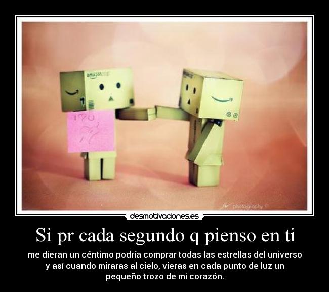 Si pr cada segundo q pienso en ti - me dieran un céntimo podría comprar todas las estrellas del universo
y así cuando miraras al cielo, vieras en cada punto de luz un
pequeño trozo de mi corazón.