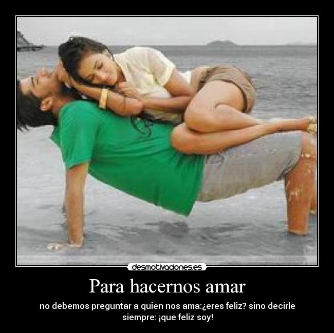 Para hacernos amar - no debemos preguntar a quien nos ama:¿eres feliz? sino decirle
siempre: ¡que feliz soy!