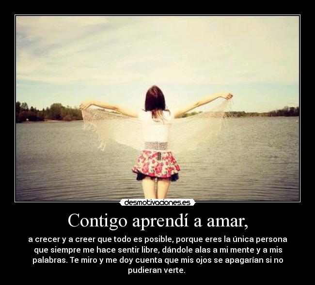 Contigo aprendí a amar, - a crecer y a creer que todo es posible, porque eres la única persona
que siempre me hace sentir libre, dándole alas a mi mente y a mis
palabras. Te miro y me doy cuenta que mis ojos se apagarían si no
pudieran verte. ♥