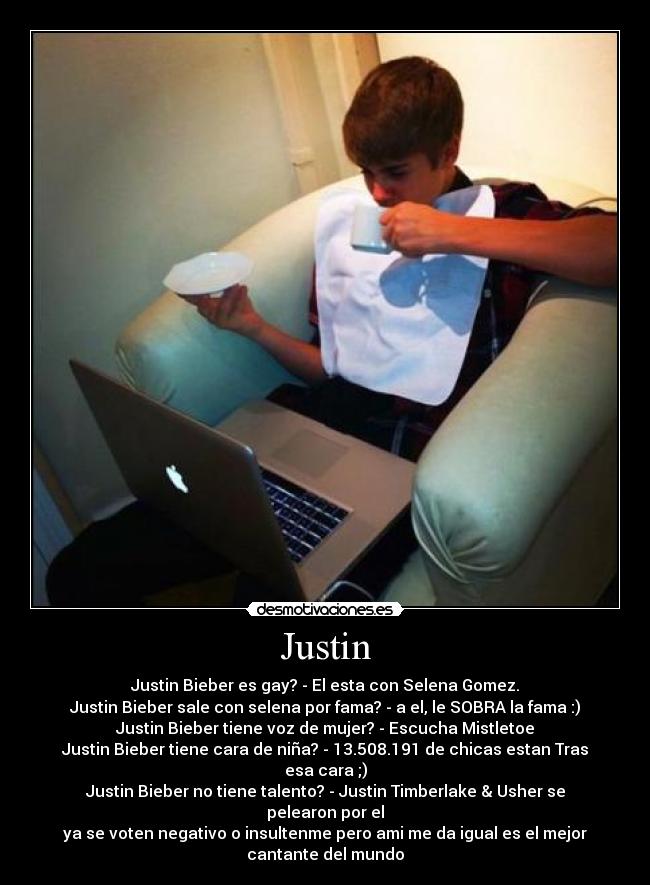 Justin - Justin Bieber es gay? - El esta con Selena Gomez.
Justin Bieber sale con selena por fama? - a el, le SOBRA la fama :)
Justin Bieber tiene voz de mujer? - Escucha Mistletoe
Justin Bieber tiene cara de niña? - 13.508.191 de chicas estan Tras
esa cara ;)
Justin Bieber no tiene talento? - Justin Timberlake & Usher se
pelearon por el
ya se voten negativo o insultenme pero ami me da igual es el mejor
cantante del mundo