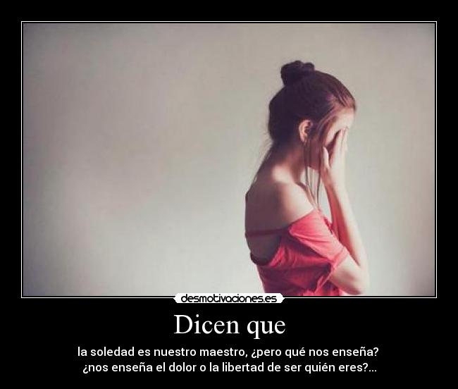 Dicen que - la soledad es nuestro maestro, ¿pero qué nos enseña?
¿nos enseña el dolor o la libertad de ser quién eres?...