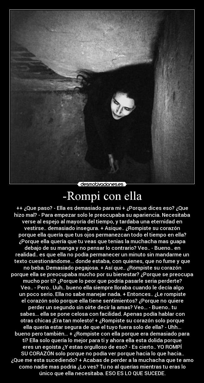 -Rompi con ella - ++ ¿Que paso? - Ella es demasiado para mi + ¿Porque dices eso? ¿Que
hizo mal? - Para empezar solo le preocupaba su apariencia. Necesitaba
verse al espejo al mayoría del tiempo, y tardaba una eternidad en
vestirse.. demasiado insegura. + Asique.. ¿Rompiste su corazón
porque ella quería que tus ojos permanezcan todo el tiempo en ella?
¿Porque ella quería que tu veas que tenias la muchacha mas guapa
debajo de su manga y no pensar lo contrario? Veo.. - Bueno.. en
realidad.. es que ella no podía permanecer un minuto sin mandarme un
texto cuestionándome... donde estaba, con quienes, que no fume y que
no beba. Demasiado pegajosa. + Así que.. ¿Rompiste su corazón
porque ella se preocupaba mucho por su bienestar? ¿Porque se preocupa
mucho por ti? ¿Porque lo peor que podría pasarle seria perderte?
Veo.. - Pero.. Uuh.. bueno ella siempre lloraba cuando le decía algo
un poco serio. Ella no sabe manejar nada. + Entonces.. ¿Le rompiste
el corazón solo porque ella tiene sentimientos? ¿Porque no quiere
perder un segundo sin oírte decir la amas? Veo... - Bueno.. tu
sabes... ella se pone celosa con facilidad. Apenas podía hablar con
otras chicas ¡Era tan molesto! + ¿Rompiste su corazón solo porque
ella quería estar segura de que el tuyo fuera solo de ella? - Uhh...
bueno pero también... + ¿Rompiste con ella porque era demasiado para
ti? Ella solo quería lo mejor para ti y ahora ella esta dolida porque
eres un egoísta ¿Y estas orgulloso de eso? - Es cierto.. YO ROMPÍ
SU CORAZÓN solo porque no podía ver porque hacia lo que hacia..
¿Que me esta sucediendo? + Acabas de perder a la muchacha que te amo
como nadie mas podría ¿Lo ves? Tu no al querías mientras tu eras lo
único que ella necesitaba. ESO ES LO QUE SUCEDE.