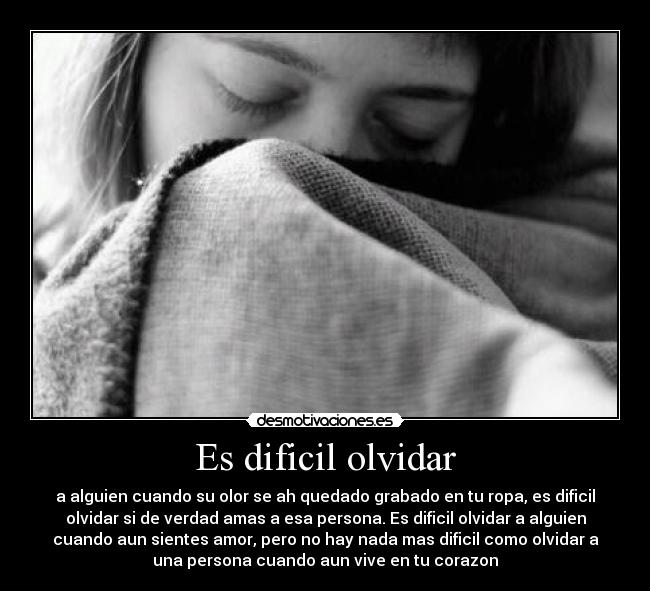 Es dificil olvidar - a alguien cuando su olor se ah quedado grabado en tu ropa, es dificil
olvidar si de verdad amas a esa persona. Es dificil olvidar a alguien
cuando aun sientes amor, pero no hay nada mas dificil como olvidar a
una persona cuando aun vive en tu corazon