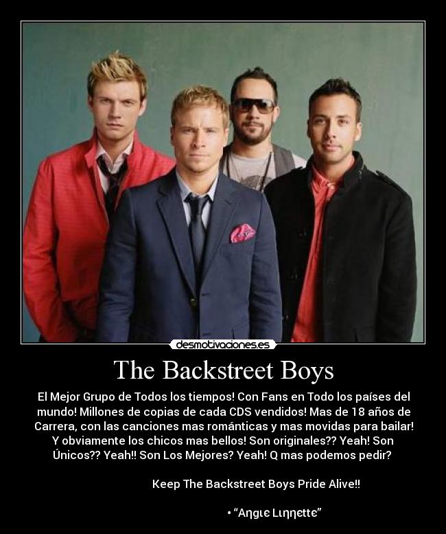 The Backstreet Boys - El Mejor Grupo de Todos los tiempos! Con Fans en Todo los países del
mundo! Millones de copias de cada CDS vendidos! Mas de 18 años de
Carrera, con las canciones mas románticas y mas movidas para bailar!
Y obviamente los chicos mas bellos! Son originales?? Yeah! Son
Únicos?? Yeah!! Son Los Mejores? Yeah! Q mas podemos pedir?
Keep The Backstreet Boys Pride Alive!!
• “Aηgιє Lιηηєttє”