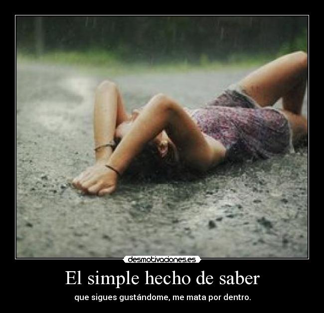 El simple hecho de saber - que sigues gustándome, me mata por dentro.