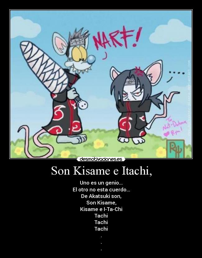Son Kisame e Itachi, - Uno es un genio...
El otro no esta cuerdo...
De Akatsuki son,
Son Kisame,
Kisame e I-Ta-Chi
Tachi
Tachi
Tachi
.
.
.