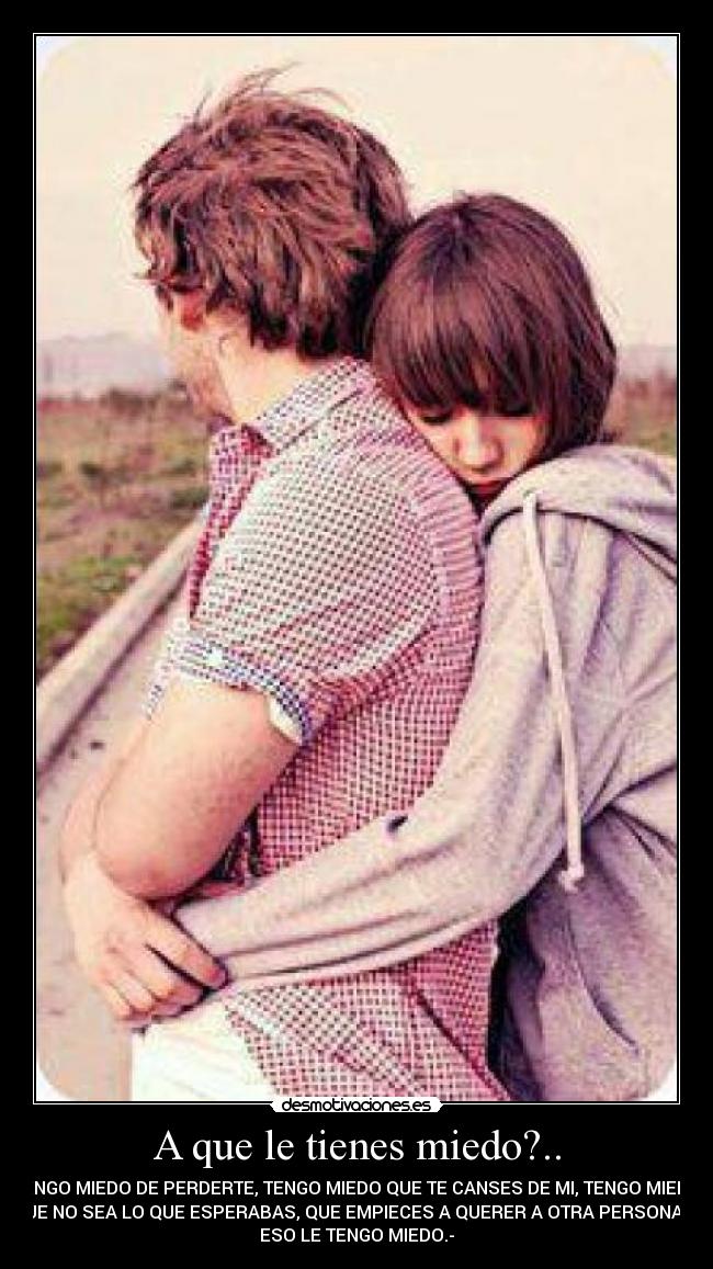 A que le tienes miedo?.. - TENGO MIEDO DE PERDERTE, TENGO MIEDO QUE TE CANSES DE MI, TENGO MIEDO
QUE NO SEA LO QUE ESPERABAS, QUE EMPIECES A QUERER A OTRA PERSONA, A
ESO LE TENGO MIEDO.-