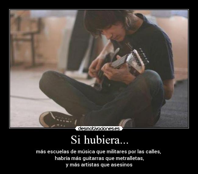 Si hubiera... - más escuelas de música que militares por las calles,
habría más guitarras que metralletas,
y más artistas que asesinos