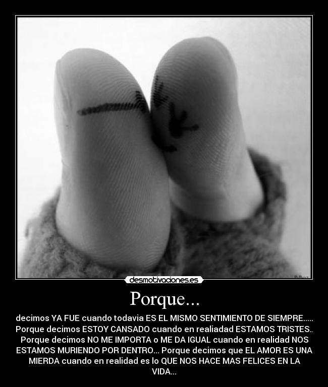 Porque... - decimos YA FUE cuando todavia ES EL MISMO SENTIMIENTO DE SIEMPRE.....
Porque decimos ESTOY CANSADO cuando en realiadad ESTAMOS TRISTES..
Porque decimos NO ME IMPORTA o ME DA IGUAL cuando en realidad NOS
ESTAMOS MURIENDO POR DENTRO... Porque decimos que EL AMOR ES UNA
MIERDA cuando en realidad es lo QUE NOS HACE MAS FELICES EN LA
VIDA...♥