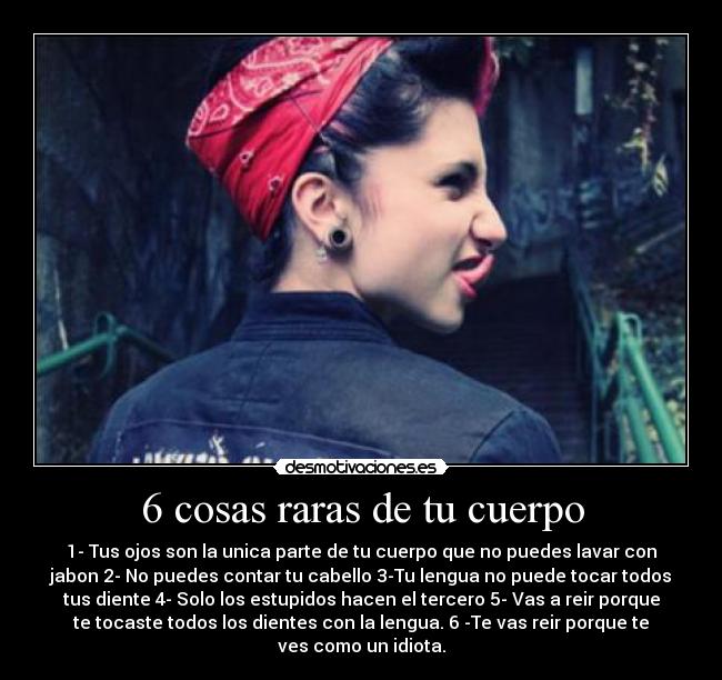 6 cosas raras de tu cuerpo - 1- Tus ojos son la unica parte de tu cuerpo que no puedes lavar con
jabon 2- No puedes contar tu cabello 3-Tu lengua no puede tocar todos
tus diente 4- Solo los estupidos hacen el tercero 5- Vas a reir porque
te tocaste todos los dientes con la lengua. 6 -Te vas reir porque te
ves como un idiota.