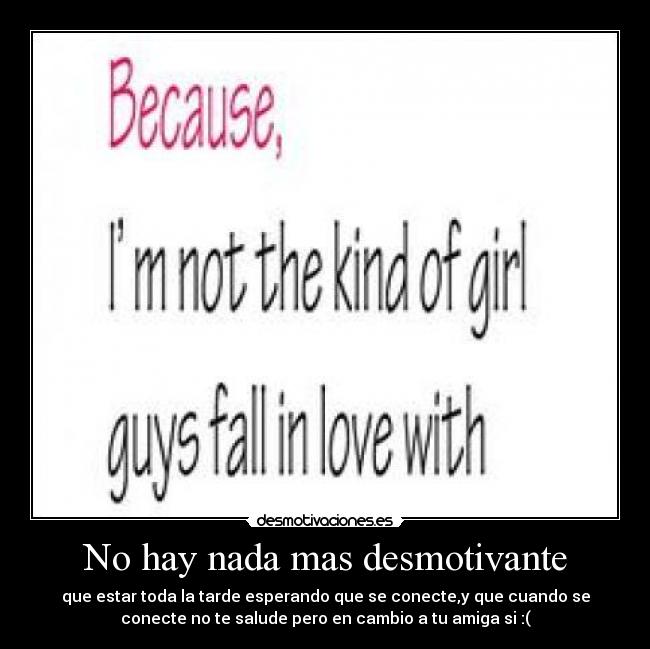 No hay nada mas desmotivante - que estar toda la tarde esperando que se conecte,y que cuando se
conecte no te salude pero en cambio a tu amiga si :(