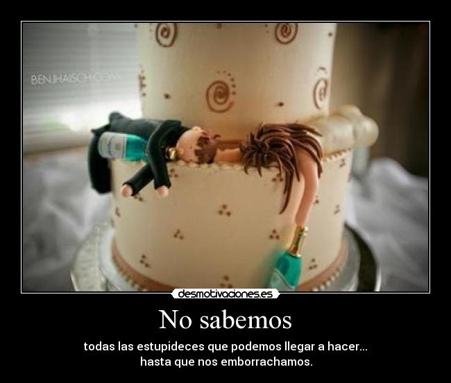 No sabemos - todas las estupideces que podemos llegar a hacer...
hasta que nos emborrachamos.