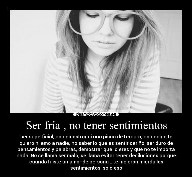 Ser fría , no tener sentimientos - ser superficial, no demostrar ni una pisca de ternura, no decirle te
quiero ni amo a nadie, no saber lo que es sentir cariño, ser duro de
pensamientos y palabras, demostrar que lo eres y que no te importa
nada. No se llama ser malo, se llama evitar tener desilusiones porque
cuando fuiste un amor de persona .. te hicieron mierda los
sentimientos. solo eso