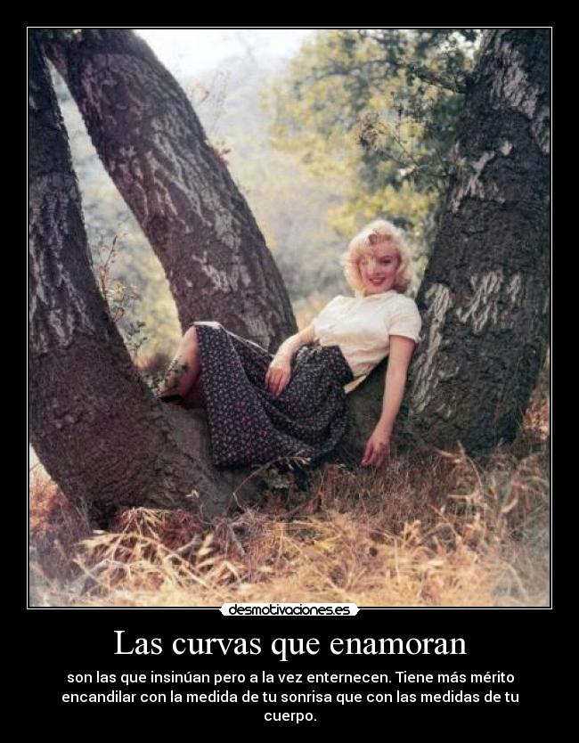 Las curvas que enamoran - son las que insinúan pero a la vez enternecen. Tiene más mérito
encandilar con la medida de tu sonrisa que con las medidas de tu
cuerpo.