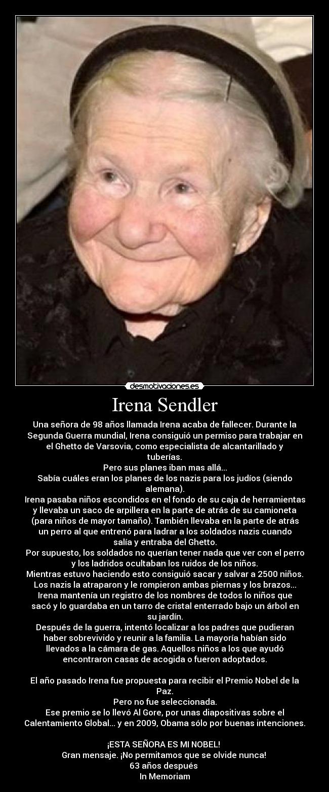 Irena Sendler - Una señora de 98 años llamada Irena acaba de fallecer. Durante la
Segunda Guerra mundial, Irena consiguió un permiso para trabajar en
el Ghetto de Varsovia, como especialista de alcantarillado y
tuberías.
Pero sus planes iban mas allá...
Sabía cuáles eran los planes de los nazis para los judíos (siendo
alemana).
Irena pasaba niños escondidos en el fondo de su caja de herramientas
y llevaba un saco de arpillera en la parte de atrás de su camioneta
(para niños de mayor tamaño). También llevaba en la parte de atrás
un perro al que entrenó para ladrar a los soldados nazis cuando
salía y entraba del Ghetto.
Por supuesto, los soldados no querían tener nada que ver con el perro
y los ladridos ocultaban los ruidos de los niños.
Mientras estuvo haciendo esto consiguió sacar y salvar a 2500 niños.
Los nazis la atraparon y le rompieron ambas piernas y los brazos...
Irena mantenía un registro de los nombres de todos lo niños que
sacó y lo guardaba en un tarro de cristal enterrado bajo un árbol en
su jardín.
Después de la guerra, intentó localizar a los padres que pudieran
haber sobrevivido y reunir a la familia. La mayoría habían sido
llevados a la cámara de gas. Aquellos niños a los que ayudó
encontraron casas de acogida o fueron adoptados.

El año pasado Irena fue propuesta para recibir el Premio Nobel de la
Paz.
Pero no fue seleccionada.
Ese premio se lo llevó Al Gore, por unas diapositivas sobre el
Calentamiento Global... y en 2009, Obama sólo por buenas intenciones.

¡ESTA SEÑORA ES MI NOBEL! 
Gran mensaje. ¡No permitamos que se olvide nunca! 
63 años después 
In Memoriam
