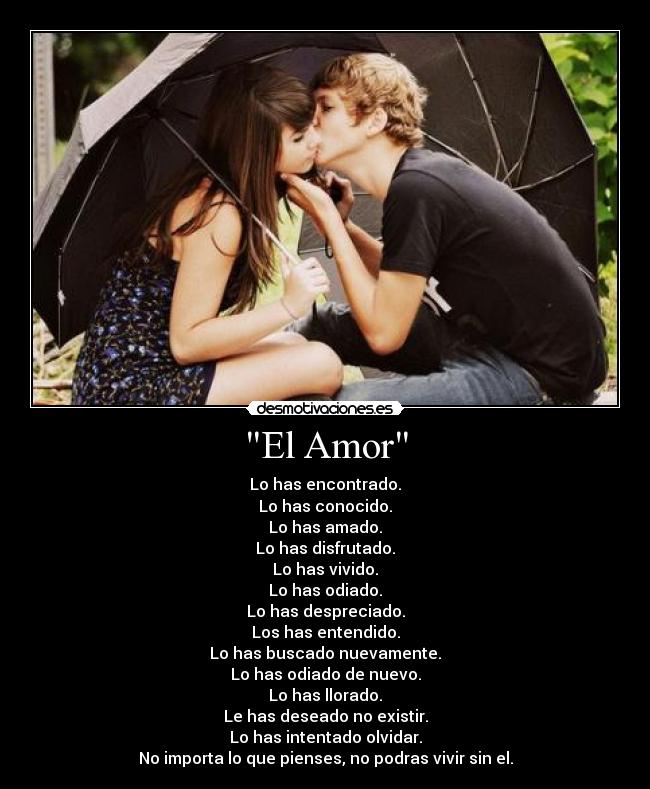 El Amor - Lo has encontrado.
Lo has conocido.
Lo has amado.
Lo has disfrutado.
Lo has vivido.
Lo has odiado.
Lo has despreciado.
Los has entendido.
Lo has buscado nuevamente.
Lo has odiado de nuevo.
Lo has llorado.
Le has deseado no existir.
Lo has intentado olvidar.
No importa lo que pienses, no podras vivir sin el.