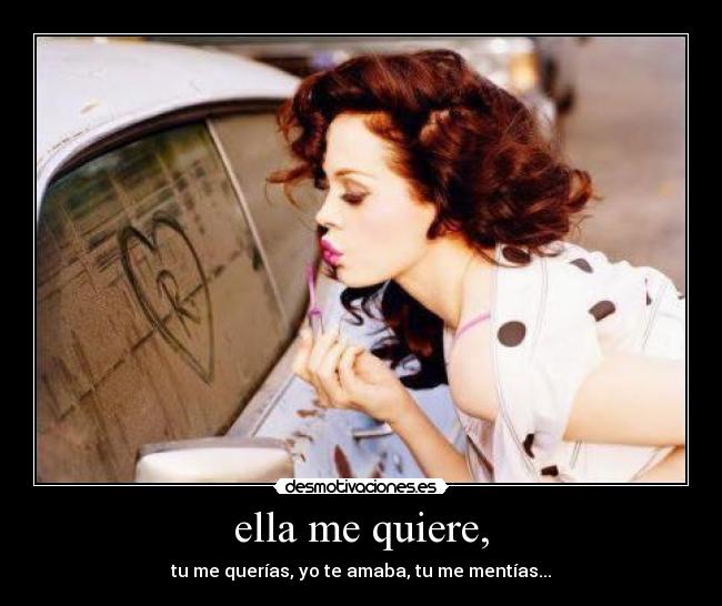 ella me quiere, - tu me querías, yo te amaba, tu me mentías...