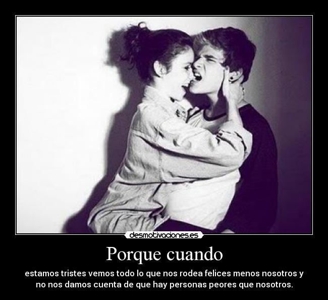 Porque cuando - estamos tristes vemos todo lo que nos rodea felices menos nosotros y
no nos damos cuenta de que hay personas peores que nosotros.