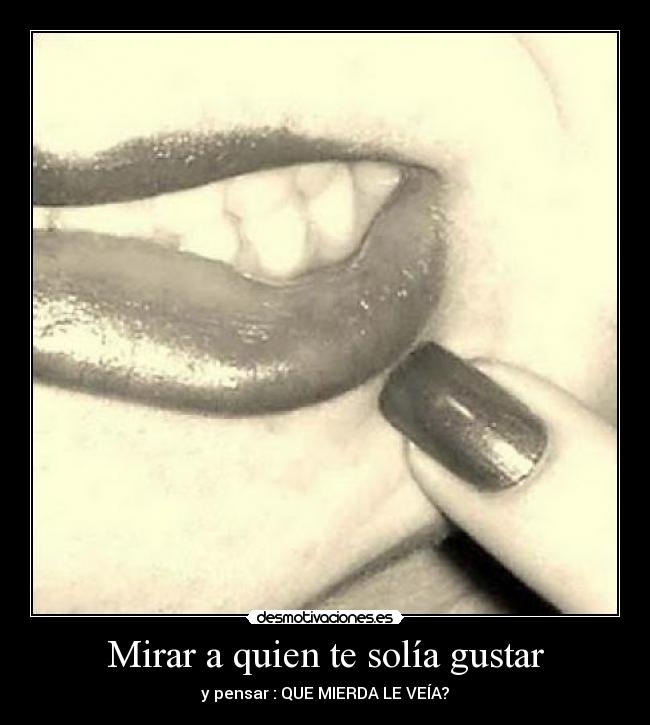 Mirar a quien te solía gustar - y pensar : QUE MIERDA LE VEÍA?